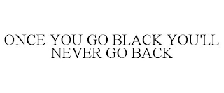 ONCE YOU GO BLACK YOU'LL NEVER GO BACK