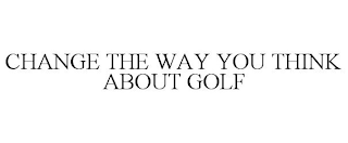 CHANGE THE WAY YOU THINK ABOUT GOLF