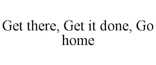 GET THERE, GET IT DONE, GO HOME