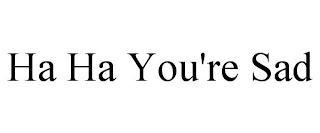 HA HA YOU'RE SAD