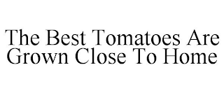 THE BEST TOMATOES ARE GROWN CLOSE TO HOME