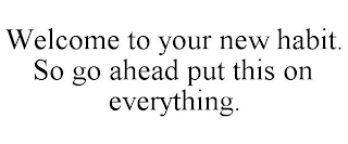 WELCOME TO YOUR NEW HABIT. SO GO AHEAD PUT THIS ON EVERYTHING.