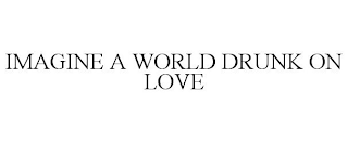 IMAGINE A WORLD DRUNK ON LOVE