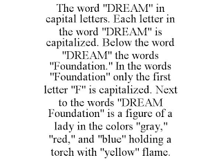 THE WORD "DREAM" IN CAPITAL LETTERS. EACH LETTER IN THE WORD "DREAM" IS CAPITALIZED. BELOW THE WORD "DREAM" THE WORDS "FOUNDATION." IN THE WORDS "FOUNDATION" ONLY THE FIRST LETTER "F" IS CAPITALIZED. NEXT TO THE WORDS "DREAM FOUNDATION" IS A FIGURE OF A LADY IN THE COLORS "GRAY," "RED," AND "BLUE" HOLDING A TORCH WITH "YELLOW" FLAME.
