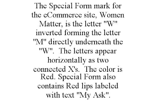 THE SPECIAL FORM MARK FOR THE ECOMMERCE SITE, WOMEN MATTER, IS THE LETTER "W" INVERTED FORMING THE LETTER "M" DIRECTLY UNDERNEATH THE "W". THE LETTERS APPEAR HORIZONTALLY AS TWO CONNECTED X'S. THE COLOR IS RED. SPECIAL FORM ALSO CONTAINS RED LIPS LABELED WITH TEXT "MY ASK".