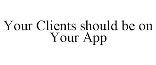 YOUR CLIENTS SHOULD BE ON YOUR APP