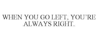 WHEN YOU GO LEFT, YOU'RE ALWAYS RIGHT.