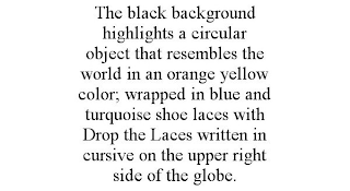 THE BLACK BACKGROUND HIGHLIGHTS A CIRCULAR OBJECT THAT RESEMBLES THE WORLD IN AN ORANGE YELLOW COLOR; WRAPPED IN BLUE AND TURQUOISE SHOE LACES WITH DROP THE LACES WRITTEN IN CURSIVE ON THE UPPER RIGHT SIDE OF THE GLOBE.