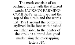 THE MARK CONSISTS OF AN OUTLINED CIRCLE WITH THE STYLIZED WORDS JACKSON FARMING COMPANY WRITTEN AROUND THE TOP OF THE CIRCLE AND THE WORDS EST. 1981 AROUND THE BOTTOM IN STYLIZED ITALIC FONT WITH DASHED ON EITHER SIDE. IN THE CENTER OF THE CIRCLE IS A BRAND DESIGNED MADE USING THE OVERLAPPING LETTERS JFC.