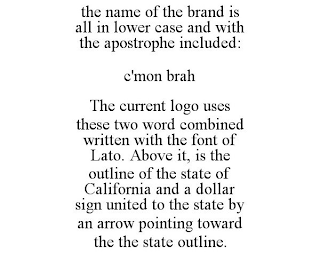 THE NAME OF THE BRAND IS ALL IN LOWER CASE AND WITH THE APOSTROPHE INCLUDED: C'MON BRAH THE CURRENT LOGO USES THESE TWO WORD COMBINED WRITTEN WITH THE FONT OF LATO. ABOVE IT, IS THE OUTLINE OF THE STATE OF CALIFORNIA AND A DOLLAR SIGN UNITED TO THE STATE BY AN ARROW POINTING TOWARD THE THE STATE OUTLINE.