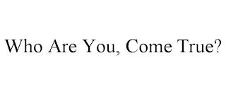 WHO ARE YOU, COME TRUE?