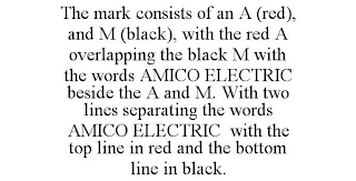 THE MARK CONSISTS OF AN A (RED), AND M (BLACK), WITH THE RED A OVERLAPPING THE BLACK M WITH THE WORDS AMICO ELECTRIC BESIDE THE A AND M. WITH TWO LINES SEPARATING THE WORDS AMICO ELECTRIC WITH THE TOP LINE IN RED AND THE BOTTOM LINE IN BLACK.