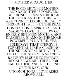 MOTHER & DAUGHTER THE BOND BETWEEN MOTHER AND DAUGHTER IS FOREVER. OUR BOND PERSISTS THROUGH THE THICK AND THE THIN. WE ARE CONNECTED BIOLOGICALLY THROUGH IT ALL, BUT THE REAL CONNECTION IS SPIRITUAL AND MADE OF LOVE. THE FLOW OF ENERGY BETWEEN MOTHER AND DAUGHTER IS AMONG THE MORE POWERFUL IN NATURE. YES, SOMEDAYS THAT ENERGY IS TORRENTIAL LIKE A CLASHING THUNDERSTORM. BUT AT THE END OF THE STORM, A SOARING RAINBOW IS SURE TO EMERGE. BECAUSE WE ARE THERE FOR EACH OTHER, AND AT THE END OF THE DAY, OUR UNCONDITIONAL LOVE RISES ABOVE ALL.