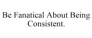 BE FANATICAL ABOUT BEING CONSISTENT.