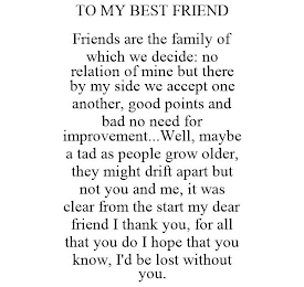 TO MY BEST FRIEND FRIENDS ARE THE FAMILY OF WHICH WE DECIDE: NO RELATION OF MINE BUT THERE BY MY SIDE WE ACCEPT ONE ANOTHER, GOOD POINTS AND BAD NO NEED FOR IMPROVEMENT...WELL, MAYBE A TAD AS PEOPLE GROW OLDER, THEY MIGHT DRIFT APART BUT NOT YOU AND ME, IT WAS CLEAR FROM THE START MY DEAR FRIEND I THANK YOU, FOR ALL THAT YOU DO I HOPE THAT YOU KNOW, I'D BE LOST WITHOUT YOU.