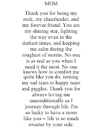 MOM THANK YOU FOR BEING MY ROCK, MY CHEERLEADER, AND MY FOREVER FRIEND. YOU ARE MY SHINING STAR, LIGHTING THE WAY EVEN IN THE DARKEST TIMES, AND KEEPING ME CALM DURING THE ROUGHEST OF STORMS. NO ONE IS AS REAL AS YOU WHEN I NEED IT THE MOST. NO ONE KNOWS HOW TO COMFORT ME QUITE LIKE YOU DO, TURNING MY SAD TEARS TO HAPPY TEARS AND GIGGLES. THANK YOU FOR ALWAYS LOVING ME UNCONDITIONALLY AS I JOURNEY THROUGH LIFE. I'M SO LUCKY TO HAVE A MOM LIKE YOU -- LIFE IS SO MUCH SWEETER BY YOUR SIDE.