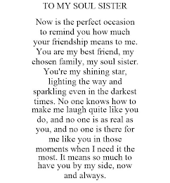 TO MY SOUL SISTER NOW IS THE PERFECT OCCASION TO REMIND YOU HOW MUCH YOUR FRIENDSHIP MEANS TO ME. YOU ARE MY BEST FRIEND, MY CHOSEN FAMILY, MY SOUL SISTER. YOU'RE MY SHINING STAR, LIGHTING THE WAY AND SPARKLING EVEN IN THE DARKEST TIMES. NO ONE KNOWS HOW TO MAKE ME LAUGH QUITE LIKE YOU DO, AND NO ONE IS AS REAL AS YOU, AND NO ONE IS THERE FOR ME LIKE YOU IN THOSE MOMENTS WHEN I NEED IT THE MOST. IT MEANS SO MUCH TO HAVE YOU BY MY SIDE, NOW AND ALWAYS.