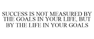 SUCCESS IS NOT MEASURED BY THE GOALS IN YOUR LIFE, BUT BY THE LIFE IN YOUR GOALS