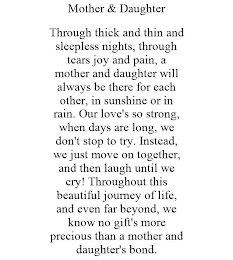 MOTHER & DAUGHTER THROUGH THICK AND THIN AND SLEEPLESS NIGHTS, THROUGH TEARS JOY AND PAIN, A MOTHER AND DAUGHTER WILL ALWAYS BE THERE FOR EACH OTHER, IN SUNSHINE OR IN RAIN. OUR LOVE'S SO STRONG, WHEN DAYS ARE LONG, WE DON'T STOP TO TRY. INSTEAD, WE JUST MOVE ON TOGETHER, AND THEN LAUGH UNTIL WE CRY! THROUGHOUT THIS BEAUTIFUL JOURNEY OF LIFE, AND EVEN FAR BEYOND, WE KNOW NO GIFT'S MORE PRECIOUS THAN A MOTHER AND DAUGHTER'S BOND.