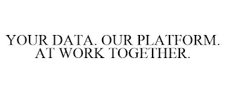 YOUR DATA. OUR PLATFORM. AT WORK TOGETHER.