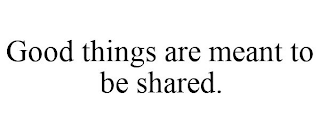 GOOD THINGS ARE MEANT TO BE SHARED.