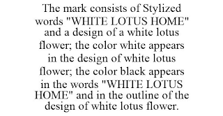 THE MARK CONSISTS OF STYLIZED WORDS "WHITE LOTUS HOME" AND A DESIGN OF A WHITE LOTUS FLOWER; THE COLOR WHITE APPEARS IN THE DESIGN OF WHITE LOTUS FLOWER; THE COLOR BLACK APPEARS IN THE WORDS "WHITE LOTUS HOME" AND IN THE OUTLINE OF THE DESIGN OF WHITE LOTUS FLOWER.