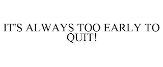 IT'S ALWAYS TOO EARLY TO QUIT!