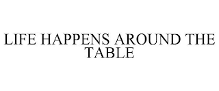 LIFE HAPPENS AROUND THE TABLE