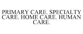 PRIMARY CARE. SPECIALTY CARE. HOME CARE. HUMAN CARE.