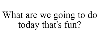 WHAT ARE WE GOING TO DO TODAY THAT'S FUN?