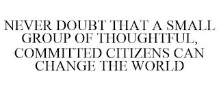 NEVER DOUBT THAT A SMALL GROUP OF THOUGHTFUL, COMMITTED CITIZENS CAN CHANGE THE WORLD