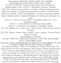 WORD MARK: EXPLORE YOUR TASTE EYT COFFEE GOOD AND SERVICES: IC 030. US 046. G & S: COFFEE IC 043. US 100 101. G & S: COFFEE AND TEA BARS; RESTAURANTS DESIGN SEARCH CODE: 24.09.07 - ADVERTISING, BANNERS ; BANNERS 26.01.09 - CIRCLES HAVING ANIMALS AS A BORDER ; CIRCLES HAVING GEOMETRIC FIGURES AS A BORDER ; CIRCLES HAVING HUMANS AS A BORDER ; CIRCLES HAVING OBJECTS AS A BORDER ; CIRCLES HAVING PLANTS AS A BORDER ; GEOMETRIC FIGURES, OBJECTS, HUMANS, PLANTS OR ANIMALS FORMING OR BORDERING THE PERIMETER OF A CIRCLE. 26.01.17 - CIRCLES, TWO CONCENTRIC ; CONCENTRIC CIRCLES, TWO ; TWO CONCENTRIC CIRCLES 26.01.21 - CIRCLES THAT ARE TOTALLY OR PARTIALLY SHADED. 26.03.21 - OVALS THAT ARE COMPLETELY OR PARTIALLY SHADED 26.17.02 - BANDS, WAVY ; BARS, WAVY ; LINES, WAVY ; WAVY LINE(S), BAND(S) OR BAR(S) 26.17.04 - BANDS, VERTICAL ; BARS, VERTICAL ; LINES, VERTICAL ; VERTICAL LINE(S), BAND(S) OR BAR(S) SERIAL NUMBER: 87543759 ONWNER: CDHT INC CORPORATION CALIFORNIA 13811 WEST STREET GARDEN GROVE, CALIFORNIA 92843 DISCLAIMER: NO CLAIM IS MADE TO THE EXCLUSIVE RIGHT TO USE "COFFEE" APART FROM THE MARK AS SHOWN DESCRIPTION OF MARK: COLOR IS NOT CLAIMED AS A FEATURE OF THE MARK. THE MARK CONSISTS OF A STYLIZED CONCENTRIC CIRCLE DESIGN WITH THE STYLIZED LETTERS "EYT" ACROSS A CENTER MIDDLE BANNER IN FRONT OF AN OVAL SHAPED CAT EYE DESIGN CONSISTING OF A SHADED OVAL WITH A WAVY VERTICAL BAND DOWN THE CENTER AND CURVED BANDS ON THE LEFT AND RIGHT OF THE SHADED OVAL, WHICH IS SURROUNDED AN OUTER SHADED CIRCLE WITH THE WORDS "EXPLORE YOUR TASTE" ENCIRCLING THE TOP OF THE OUTER CIRCLE AND THE WORD "COFFEE" ENCIRCLING THE BOTTOM. A PLAIN LINE BORDER ENCIRCLES ALL OF THE FOREGOING.