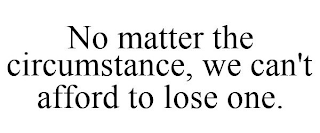 NO MATTER THE CIRCUMSTANCE, WE CAN'T AFFORD TO LOSE ONE.