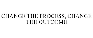 CHANGE THE PROCESS, CHANGE THE OUTCOME