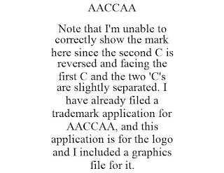 AACCAA NOTE THAT I'M UNABLE TO CORRECTLY SHOW THE MARK HERE SINCE THE SECOND C IS REVERSED AND FACING THE FIRST C AND THE TWO 'C'S ARE SLIGHTLY SEPARATED. I HAVE ALREADY FILED A TRADEMARK APPLICATION FOR AACCAA, AND THIS APPLICATION IS FOR THE LOGO AND I INCLUDED A GRAPHICS FILE FOR IT.