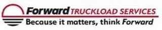 FORWARD TRUCKLOAD SERVICES BECAUSE IT MATTERS, THINK FORWARD