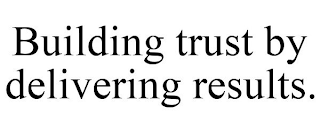 BUILDING TRUST BY DELIVERING RESULTS.