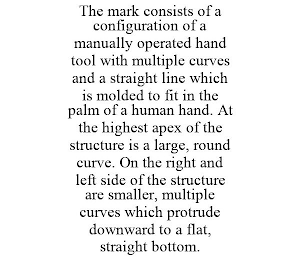 THE MARK CONSISTS OF A CONFIGURATION OF A MANUALLY OPERATED HAND TOOL WITH MULTIPLE CURVES AND A STRAIGHT LINE WHICH IS MOLDED TO FIT IN THE PALM OF A HUMAN HAND. AT THE HIGHEST APEX OF THE STRUCTURE IS A LARGE, ROUND CURVE. ON THE RIGHT AND LEFT SIDE OF THE STRUCTURE ARE SMALLER, MULTIPLE CURVES WHICH PROTRUDE DOWNWARD TO A FLAT, STRAIGHT BOTTOM.