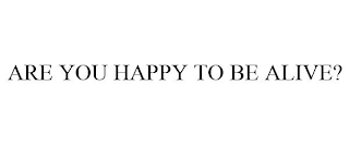 ARE YOU HAPPY TO BE ALIVE?