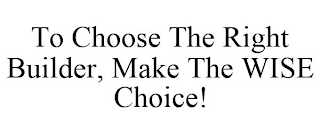 TO CHOOSE THE RIGHT BUILDER, MAKE THE WISE CHOICE!