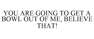YOU ARE GOING TO GET A BOWL OUT OF ME, BELIEVE THAT!
