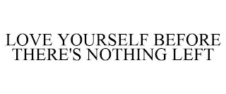 LOVE YOURSELF BEFORE THERE'S NOTHING LEFT