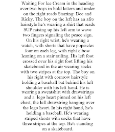 WAITING FOR ICE CREAM IN THE HEADING OVER TWO BOYS IN BOLD LETTERS AND UNDER ON THE RIGHT READS STARRING: DEE AND RICKY. THE BOY ON THE LEFT HAS AN AFRO HAIRSTYLE HE'S WEARING A SHIRT THAT READS SUP RAISING UP HIS LEFT ARM TO WAVE TWO FINGERS SIGNALING THE PEACE SIGN. ON HIS RIGHT WRIST, HE'S WEARING A WATCH, WITH SHORTS THAT HAVE POPSICLES FOUR ON EACH LEG, WITH RIGHT ELBOW LEANING ON A STAIR RAILING. HIS LEFT FOOT CROSSED OVER HIS RIGHT FOOT LIFTING HIS SKATEBOARD IN THE AIR WEARING SOCKS WITH TWO STRIPES AT THE TOP. THE BOY ON HIS RIGHT WITH CORNROW HAIRSTYLE HOLDING A BASEBALL BAT BEHIND HIS LEFT SHOULDER WITH HIS LEFT HAND. HE IS WEARING A SWEATSHIRT WITH DRAWSTRINGS AND A LEGO HEART PINNED ON HIS LEFT CHEST, THE LEFT DRAWSTRING HANGING OVER THE LEGO HEART. IN HIS RIGHT HAND, HE'S HOLDING A BASEBALL. HE'S WEARING STRIPED SHORTS WITH SOCKS THAT HAVE THREE STRIPES AT THE TOP. HE'S STANDING ON A SKATEBOARD.