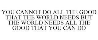 YOU CANNOT DO ALL THE GOOD THAT THE WORLD NEEDS BUT THE WORLD NEEDS ALL THE GOOD THAT YOU CAN DO