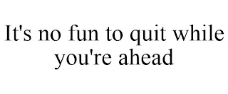 IT'S NO FUN TO QUIT WHILE YOU'RE AHEAD