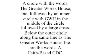 A CIRCLE WITH THE WORDS, THE GREATER WORKS HOUSE, INC. FOLLOWED BY AN INNER CIRCLE WITH GWH IN THE MIDDLE OF THE CIRCLE FOLLOWED BY A LARGE CROSS. BELOW THE OUTER CIRCLE ALONG THE SAME LINE AS THE GREATER WORKS HOUSE, INC. ARE THE WORDS, A FAITH-BASED CDC.