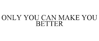 ONLY YOU CAN MAKE YOU BETTER