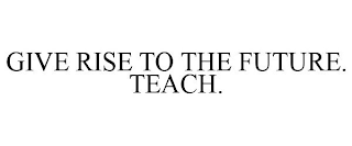 GIVE RISE TO THE FUTURE. TEACH.