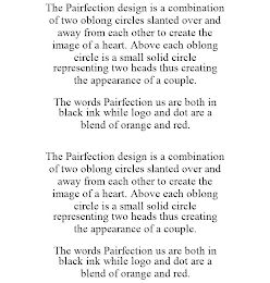 THE PAIRFECTION DESIGN IS A COMBINATION OF TWO OBLONG CIRCLES SLANTED OVER AND AWAY FROM EACH OTHER TO CREATE THE IMAGE OF A HEART. ABOVE EACH OBLONG CIRCLE IS A SMALL SOLID CIRCLE REPRESENTING TWO HEADS THUS CREATING THE APPEARANCE OF A COUPLE. THE WORDS PAIRFECTION US ARE BOTH IN BLACK INK WHILE LOGO AND DOT ARE A BLEND OF ORANGE AND RED. THE PAIRFECTION DESIGN IS A COMBINATION OF TWO OBLONG CIRCLES SLANTED OVER AND AWAY FROM EACH OTHER TO CREATE THE IMAGE OF A HEART. ABOVE EACH OBLONG CIRCLE IS A SMALL SOLID CIRCLE REPRESENTING TWO HEADS THUS CREATING THE APPEARANCE OF A COUPLE. THE WORDS PAIRFECTION US ARE BOTH IN BLACK INK WHILE LOGO AND DOT ARE A BLEND OF ORANGE AND RED.