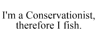 I'M A CONSERVATIONIST, THEREFORE I FISH.